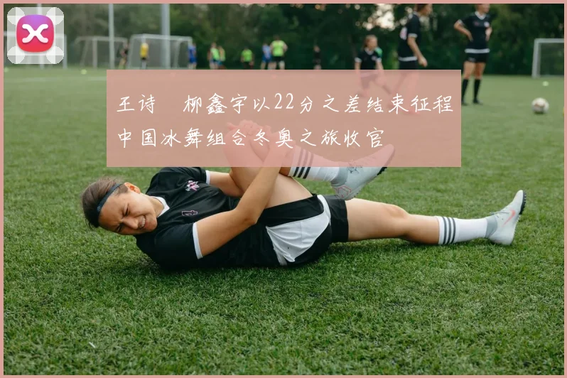 王诗玥柳鑫宇以22分之差结束征程中国冰舞组合冬奥之旅收官