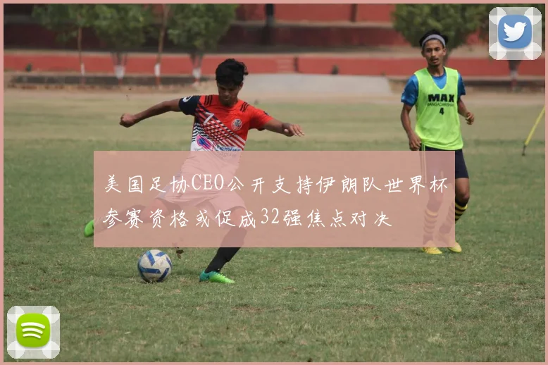 美国足协CEO公开支持伊朗队世界杯参赛资格或促成32强焦点对决