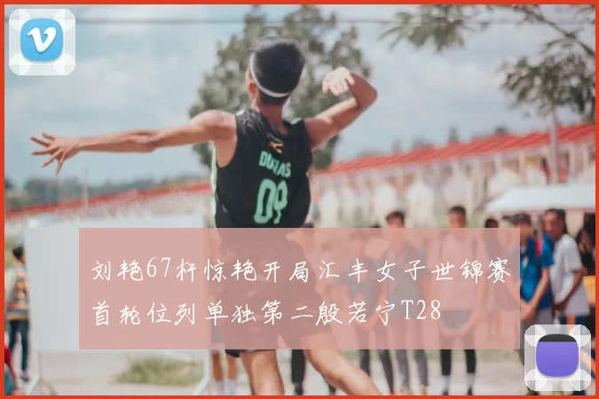 刘艳67杆惊艳开局汇丰女子世锦赛首轮位列单独第二殷若宁T28