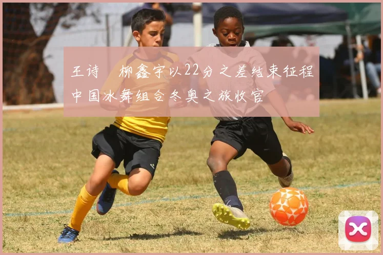 王诗玥柳鑫宇以22分之差结束征程中国冰舞组合冬奥之旅收官