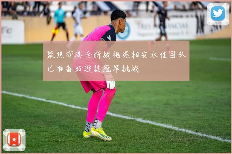 聚焦海港全新战袍亮相安永佳团队已准备好迎接冠军挑战