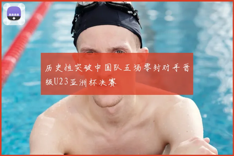 历史性突破中国队五场零封对手晋级U23亚洲杯决赛