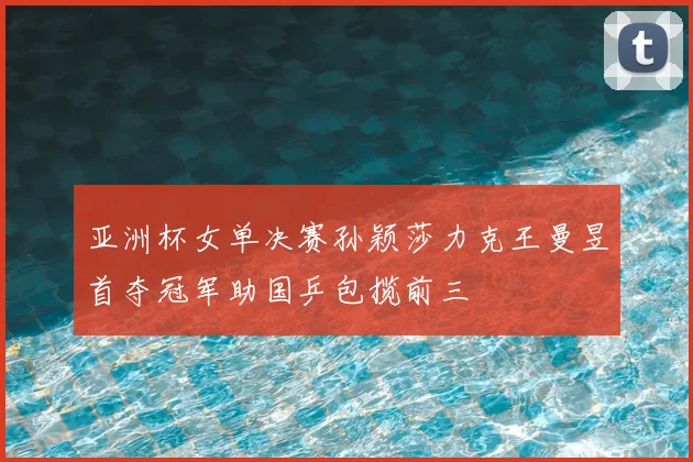 亚洲杯女单决赛孙颖莎力克王曼昱首夺冠军助国乒包揽前三