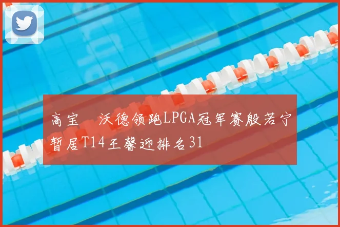 高宝璟沃德领跑LPGA冠军赛殷若宁暂居T14王馨迎排名31