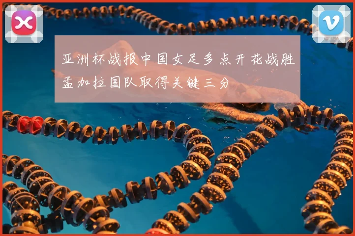 亚洲杯战报中国女足多点开花战胜孟加拉国队取得关键三分