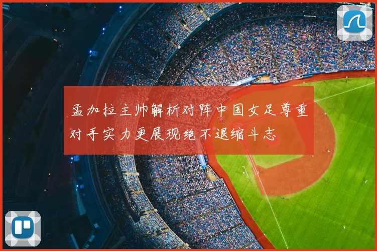 孟加拉主帅解析对阵中国女足尊重对手实力更展现绝不退缩斗志